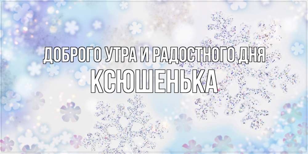 Открытка на каждый день с именем, Ксюшенька Доброго утра и радостного дня снежинки с пожеланиями удачного дня Прикольная открытка с пожеланием онлайн скачать бесплатно 