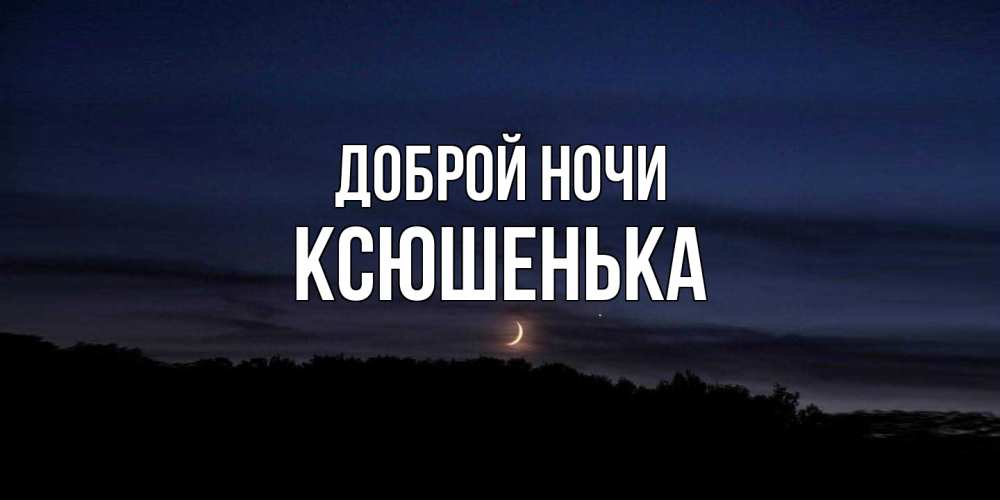 Открытка на каждый день с именем, Ксюшенька Доброй ночи месяц Прикольная открытка с пожеланием онлайн скачать бесплатно 