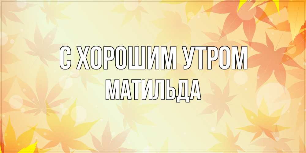 Открытка на каждый день с именем, Матильда С хорошим утром доброе утро Прикольная открытка с пожеланием онлайн скачать бесплатно 