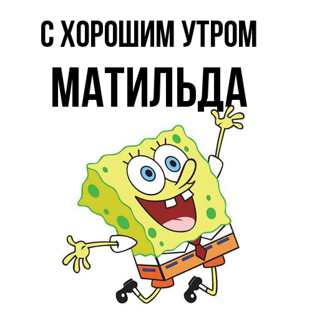 Открытка на каждый день с именем, Матильда С хорошим утром улыбающийся спанч Боб Прикольная открытка с пожеланием онлайн скачать бесплатно 