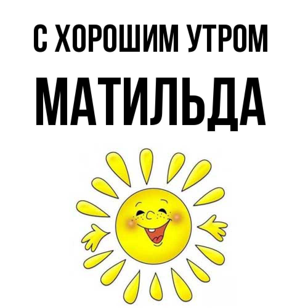 Открытка на каждый день с именем, Матильда С хорошим утром улыбка Прикольная открытка с пожеланием онлайн скачать бесплатно 