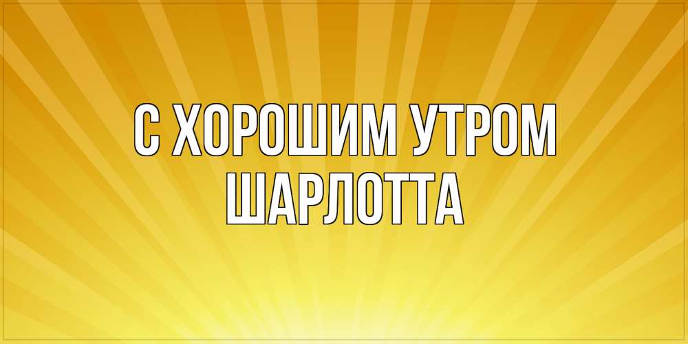 Открытка на каждый день с именем, Шарлотта С хорошим утром пожелания доброго утра Прикольная открытка с пожеланием онлайн скачать бесплатно 