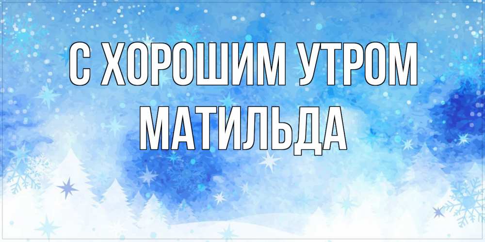 Открытка на каждый день с именем, Матильда С хорошим утром зима и снежинки Прикольная открытка с пожеланием онлайн скачать бесплатно 