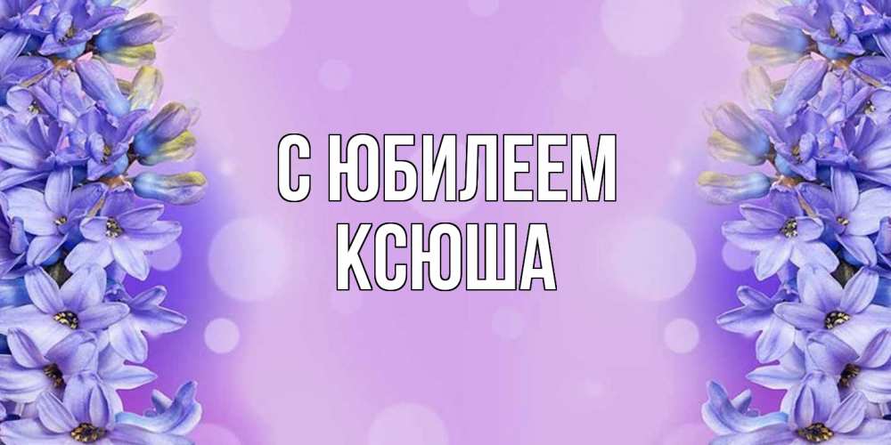 Открытка на каждый день с именем, Ксюша C юбилеем открытка с сиренью Прикольная открытка с пожеланием онлайн скачать бесплатно 