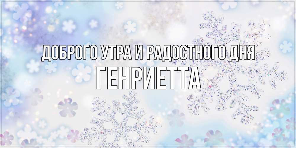 Открытка на каждый день с именем, Генриетта Доброго утра и радостного дня снежинки с пожеланиями удачного дня Прикольная открытка с пожеланием онлайн скачать бесплатно 