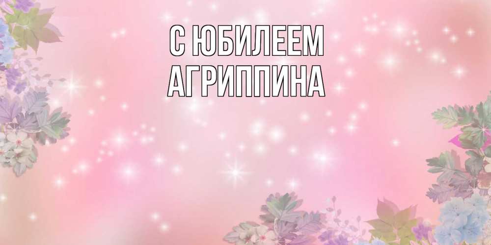 Открытка на каждый день с именем, Агриппина C юбилеем открыта с цветами в нежных тонах Прикольная открытка с пожеланием онлайн скачать бесплатно 