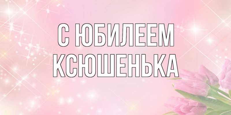 Открытка с именем, Ксюшенька, C юбилеем