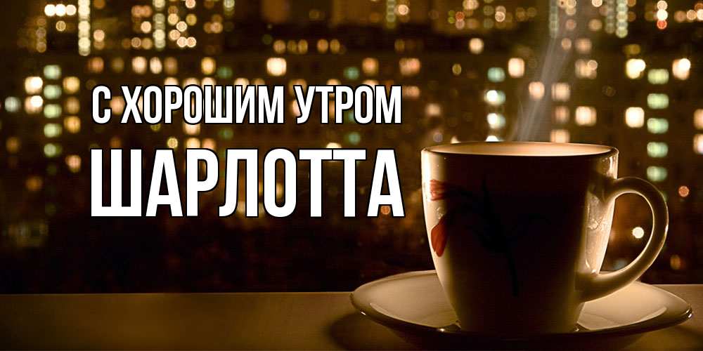 Открытка на каждый день с именем, Шарлотта С хорошим утром утрешнее настроение Прикольная открытка с пожеланием онлайн скачать бесплатно 