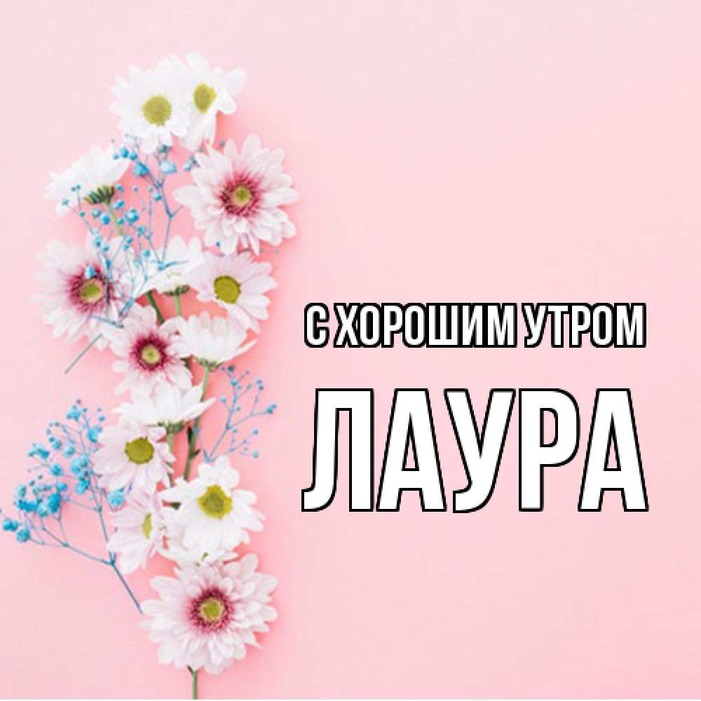 Открытка на каждый день с именем, Лаура С хорошим утром цветы с подписью Прикольная открытка с пожеланием онлайн скачать бесплатно 