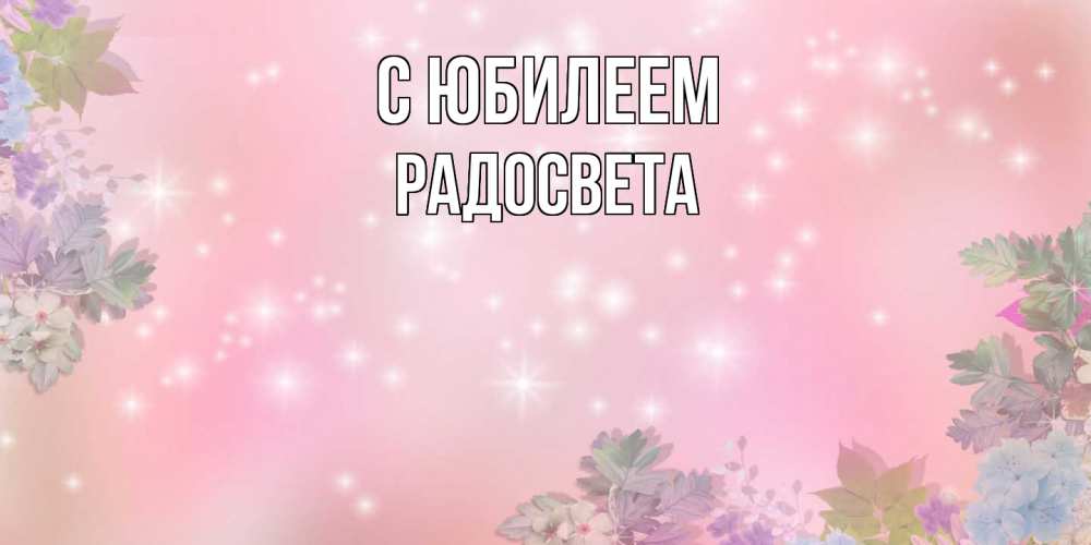 Открытка на каждый день с именем, Радосвета C юбилеем открыта с цветами в нежных тонах Прикольная открытка с пожеланием онлайн скачать бесплатно 
