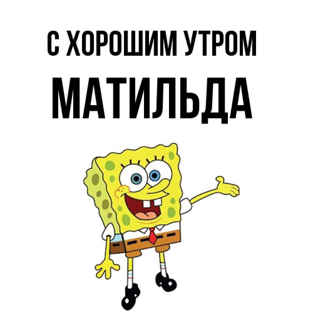 Открытка на каждый день с именем, Матильда С хорошим утром губка боб улыбается Прикольная открытка с пожеланием онлайн скачать бесплатно 