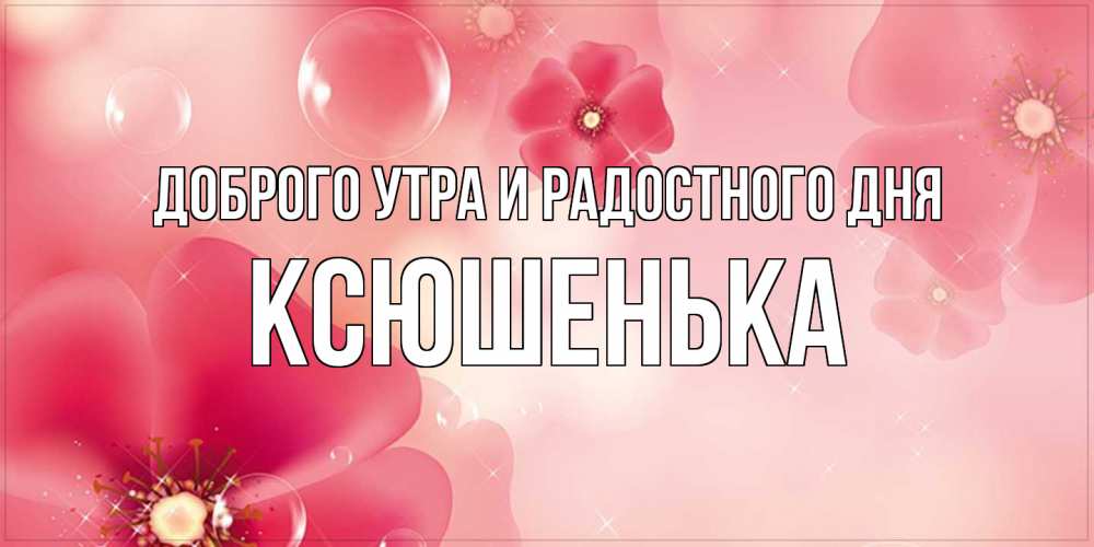 Открытка на каждый день с именем, Ксюшенька Доброго утра и радостного дня красивая открытка с цветами Прикольная открытка с пожеланием онлайн скачать бесплатно 
