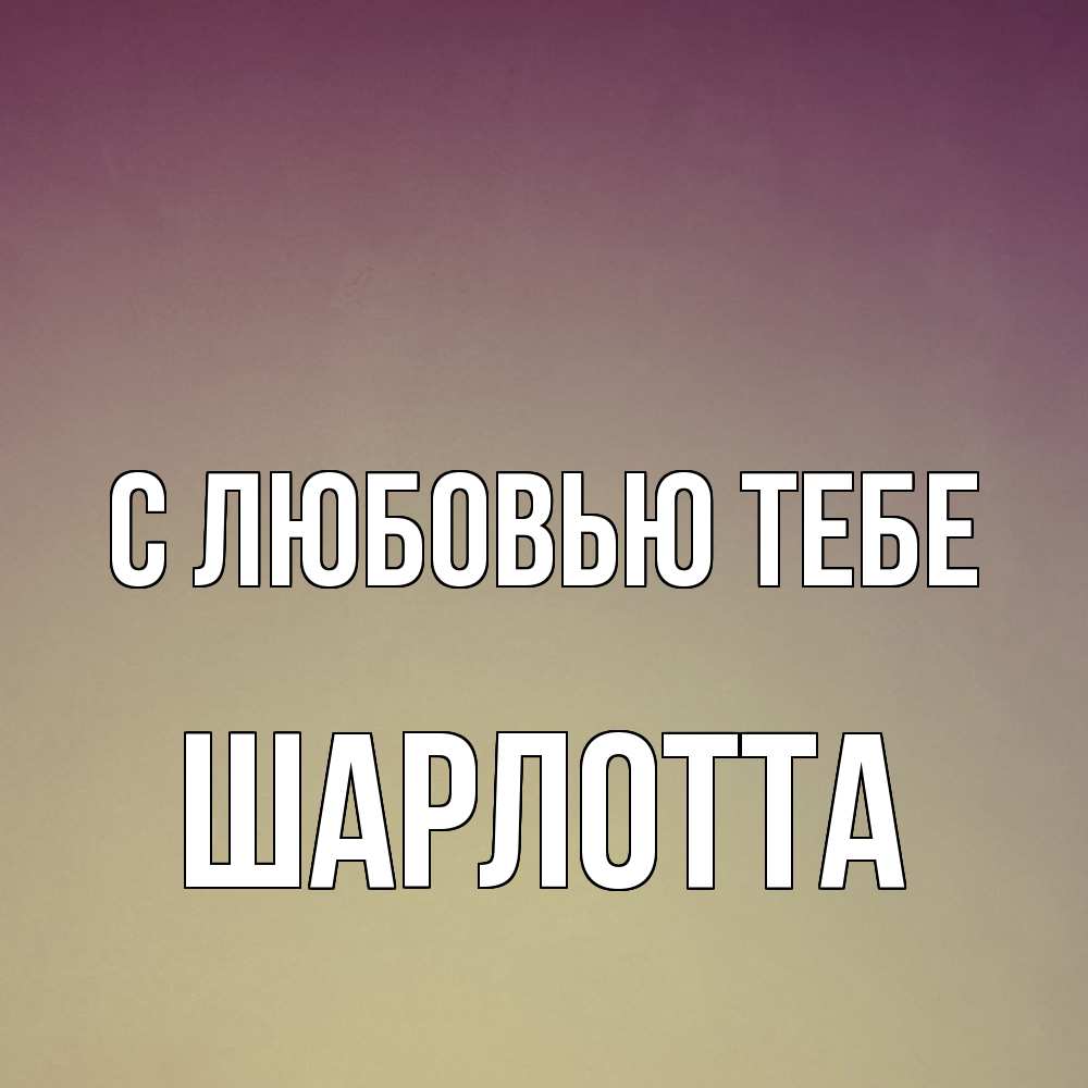 Открытка на каждый день с именем, Шарлотта С любовью тебе для любимой Прикольная открытка с пожеланием онлайн скачать бесплатно 