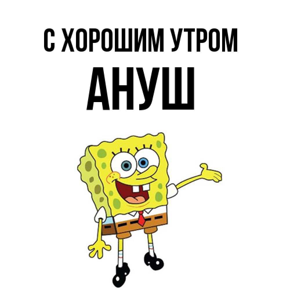 Открытка на каждый день с именем, Ануш С хорошим утром губка боб улыбается Прикольная открытка с пожеланием онлайн скачать бесплатно 