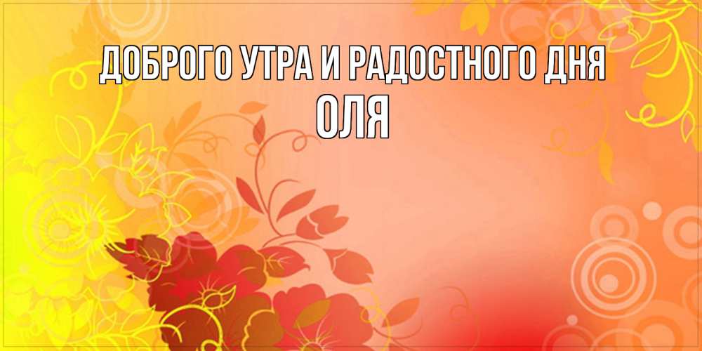 Открытка на каждый день с именем, Оля Доброго утра и радостного дня открытка с оранжевыми цветами абстракция Прикольная открытка с пожеланием онлайн скачать бесплатно 