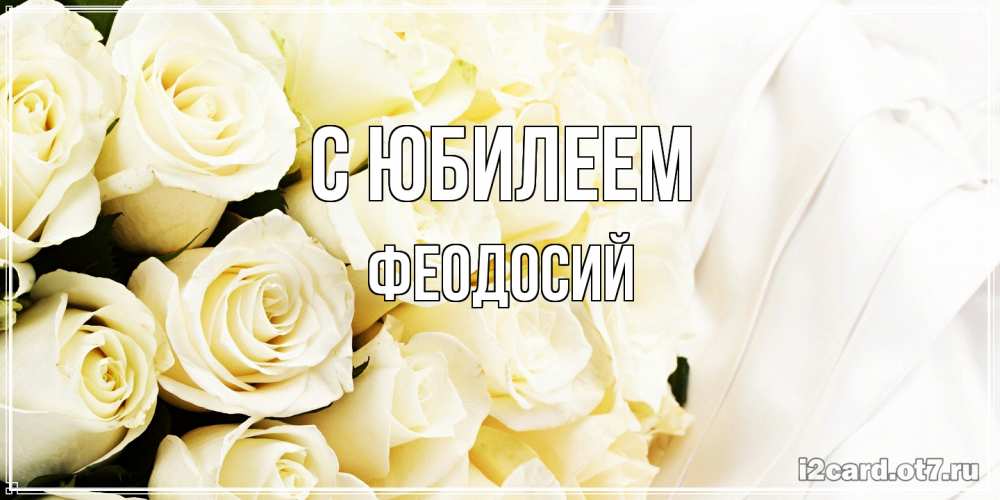 Открытка на каждый день с именем, Феодосий C юбилеем белые розы в букете Прикольная открытка с пожеланием онлайн скачать бесплатно 