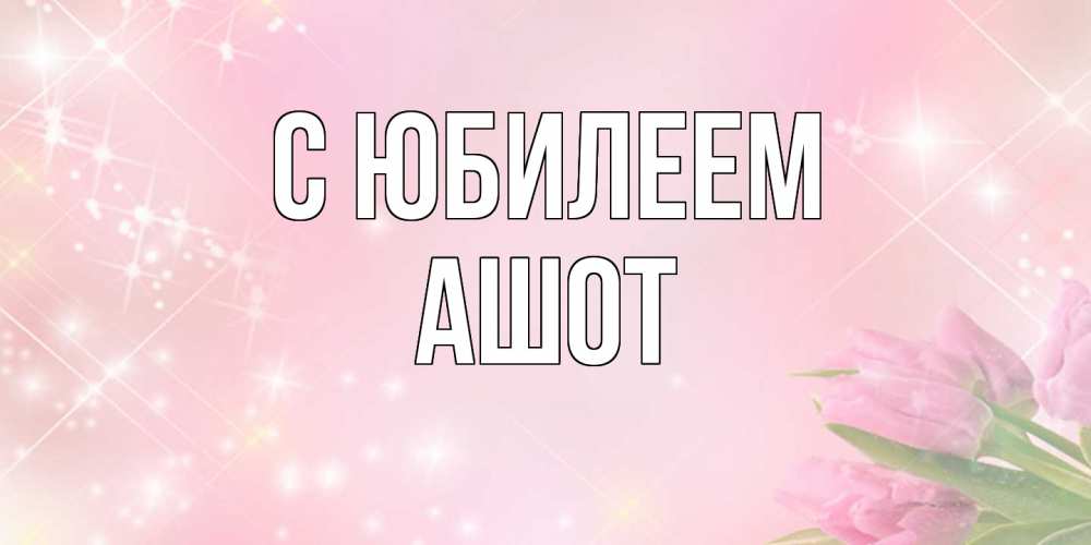 Открытка на каждый день с именем, Ашот C юбилеем открытки в нежных цветах Прикольная открытка с пожеланием онлайн скачать бесплатно 