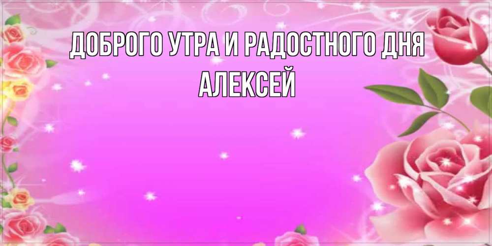 Открытка на каждый день с именем, Алексей Доброго утра и радостного дня открытка с розами Прикольная открытка с пожеланием онлайн скачать бесплатно 