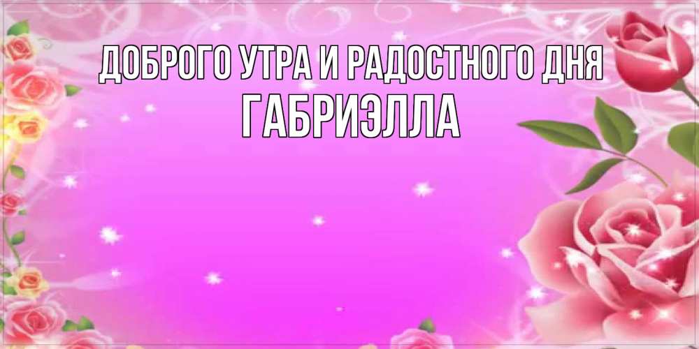 Открытка на каждый день с именем, Габриэлла Доброго утра и радостного дня открытка с розами Прикольная открытка с пожеланием онлайн скачать бесплатно 