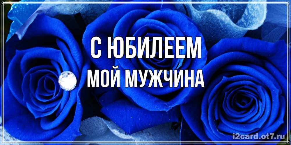 Открытка на каждый день с именем, Мой-мужчина C юбилеем синие розы в росе Прикольная открытка с пожеланием онлайн скачать бесплатно 