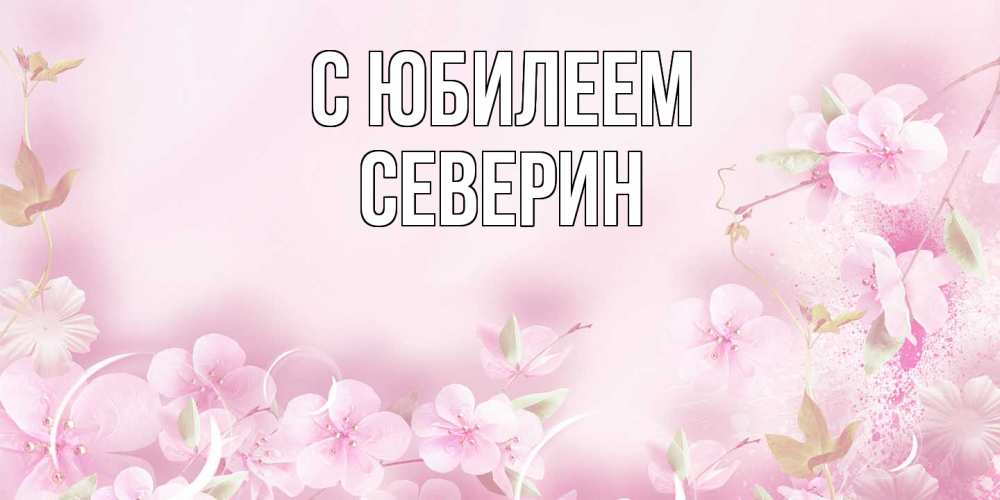 Открытка на каждый день с именем, Северин C юбилеем нежные цветы Прикольная открытка с пожеланием онлайн скачать бесплатно 