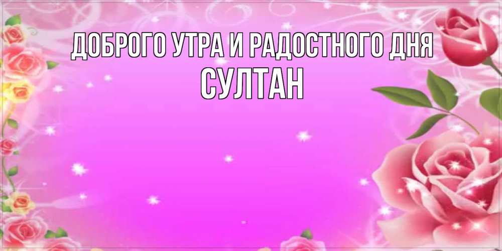 Открытка на каждый день с именем, Султан Доброго утра и радостного дня открытка с розами Прикольная открытка с пожеланием онлайн скачать бесплатно 