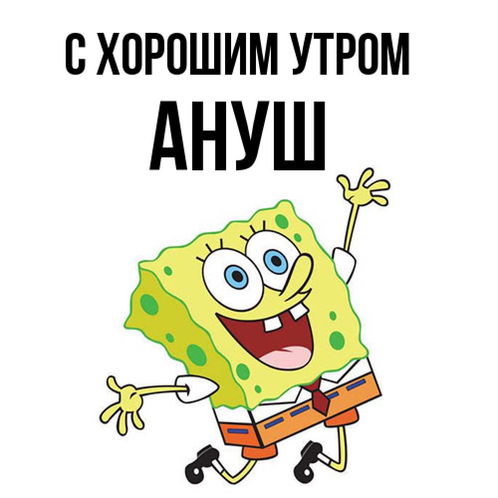 Открытка на каждый день с именем, Ануш С хорошим утром улыбающийся спанч Боб Прикольная открытка с пожеланием онлайн скачать бесплатно 