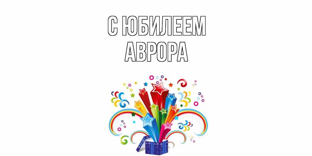 Открытка на каждый день с именем, Аврора C юбилеем Коробка,радуга,звезды Прикольная открытка с пожеланием онлайн скачать бесплатно 