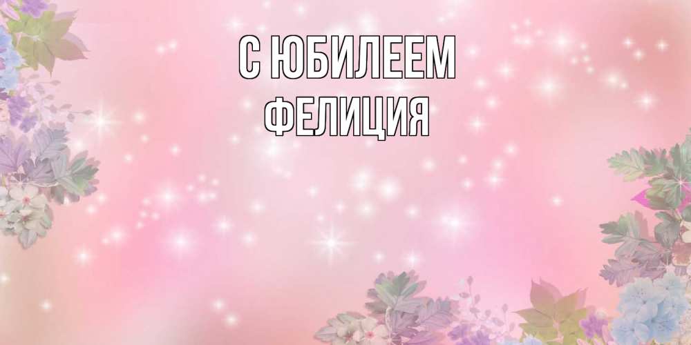 Открытка на каждый день с именем, Фелиция C юбилеем открыта с цветами в нежных тонах Прикольная открытка с пожеланием онлайн скачать бесплатно 