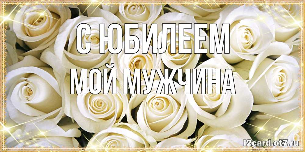 Открытка на каждый день с именем, Мой-мужчина C юбилеем открытка с белыми розами. большой букет белых роз Прикольная открытка с пожеланием онлайн скачать бесплатно 