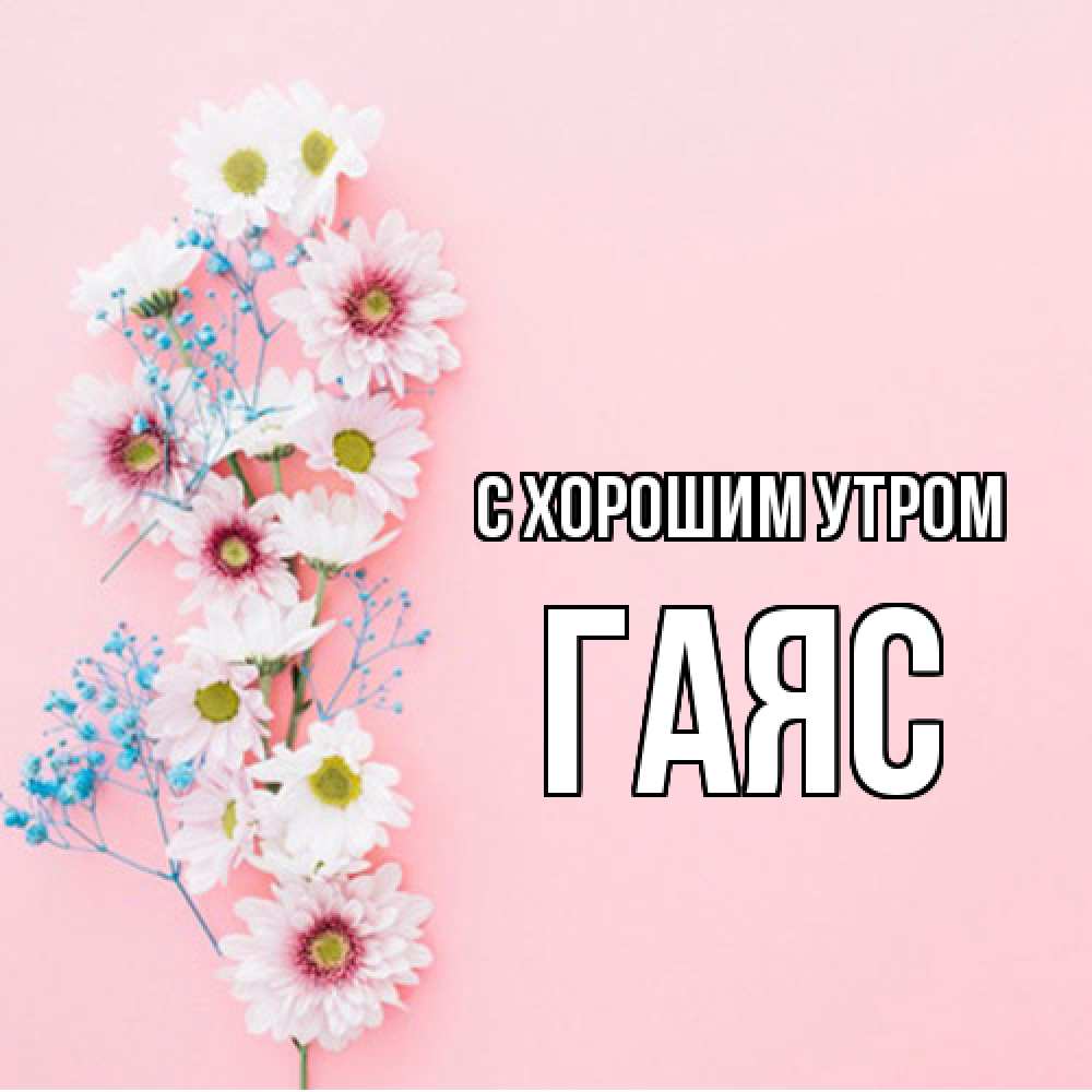 Открытка на каждый день с именем, Гаяс С хорошим утром цветы с подписью Прикольная открытка с пожеланием онлайн скачать бесплатно 