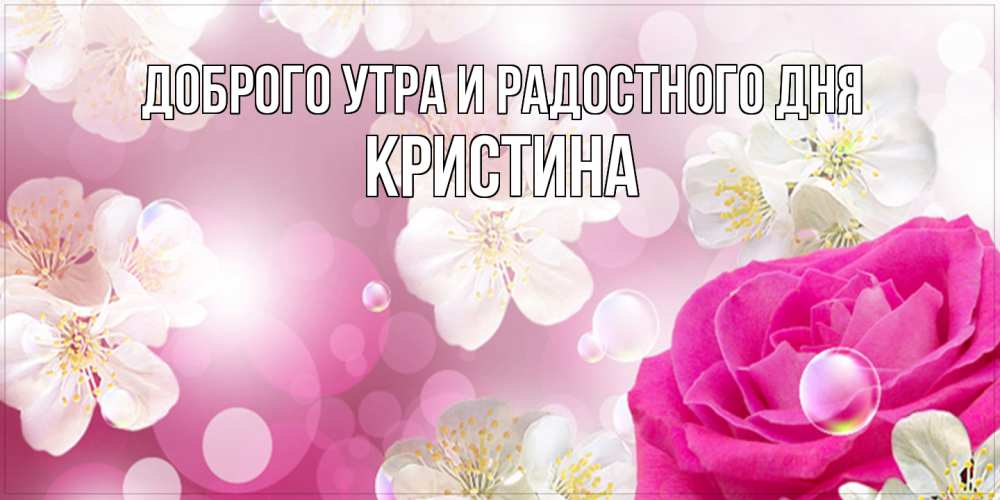 Открытка на каждый день с именем, Кристина Доброго утра и радостного дня красивые цветы Прикольная открытка с пожеланием онлайн скачать бесплатно 