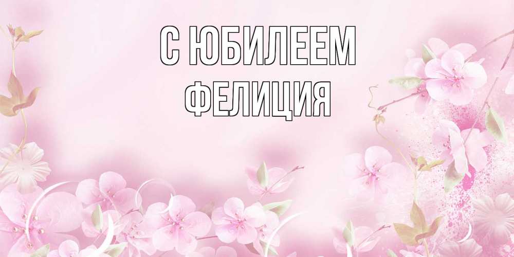 Открытка на каждый день с именем, Фелиция C юбилеем нежные цветы Прикольная открытка с пожеланием онлайн скачать бесплатно 