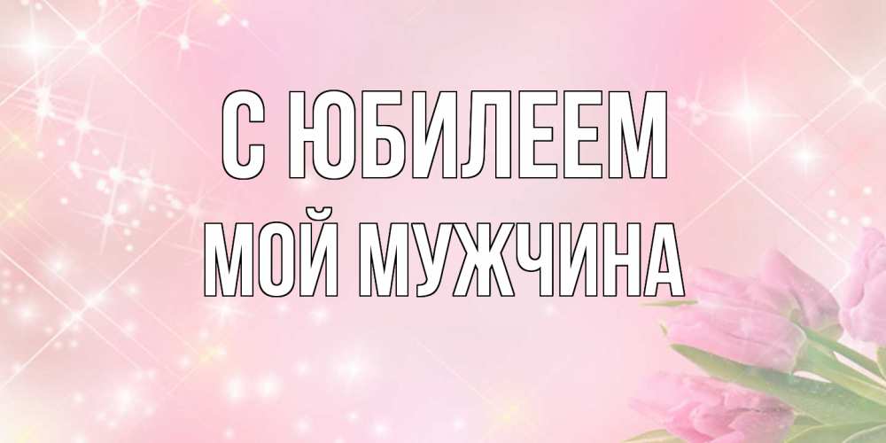 Открытка на каждый день с именем, Мой-мужчина C юбилеем открытки в нежных цветах Прикольная открытка с пожеланием онлайн скачать бесплатно 
