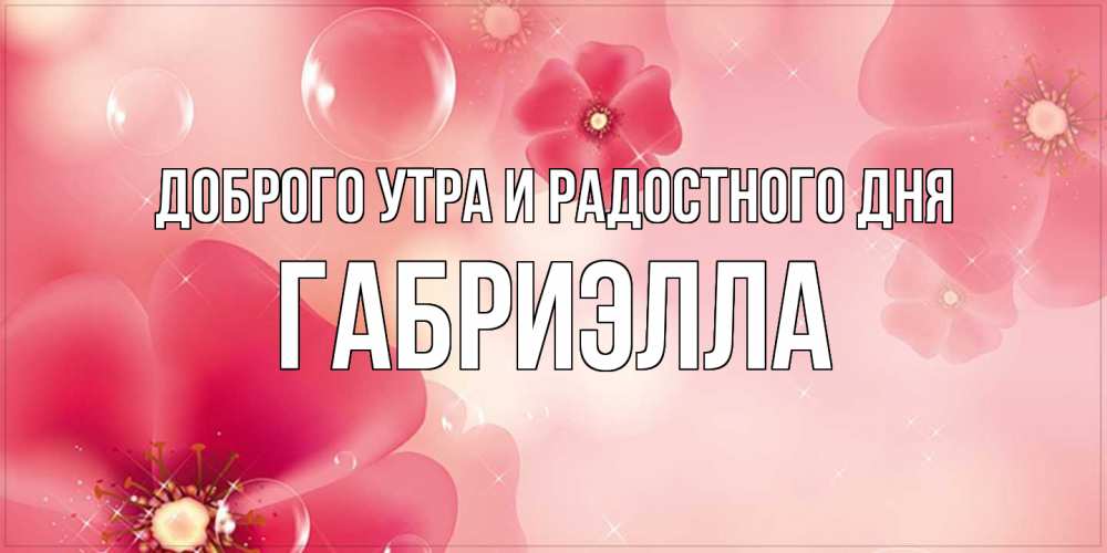 Открытка на каждый день с именем, Габриэлла Доброго утра и радостного дня красивая открытка с цветами Прикольная открытка с пожеланием онлайн скачать бесплатно 
