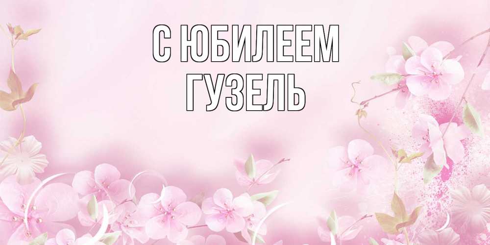 Открытка на каждый день с именем, Гузель C юбилеем нежные цветы Прикольная открытка с пожеланием онлайн скачать бесплатно 