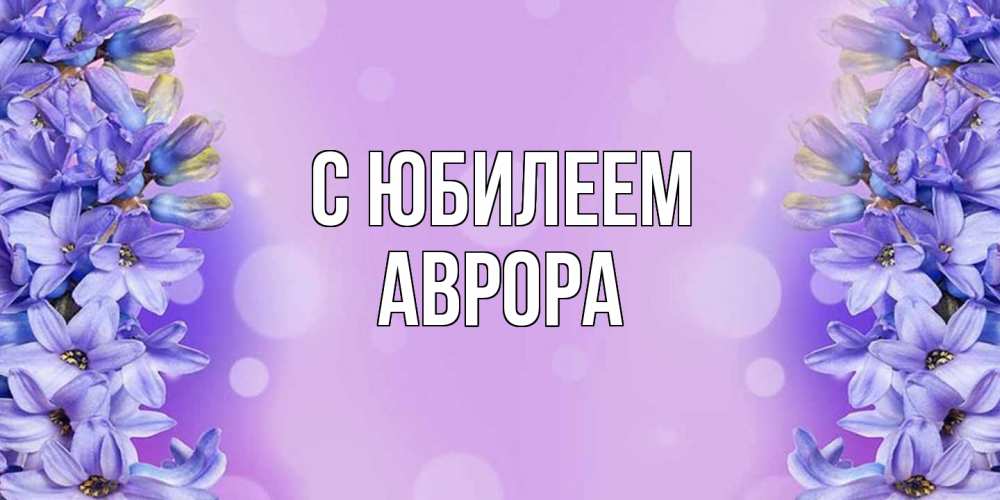 Открытка на каждый день с именем, Аврора C юбилеем открытка с сиренью Прикольная открытка с пожеланием онлайн скачать бесплатно 