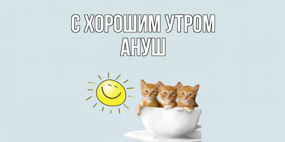 Открытка на каждый день с именем, Ануш С хорошим утром котята Прикольная открытка с пожеланием онлайн скачать бесплатно 