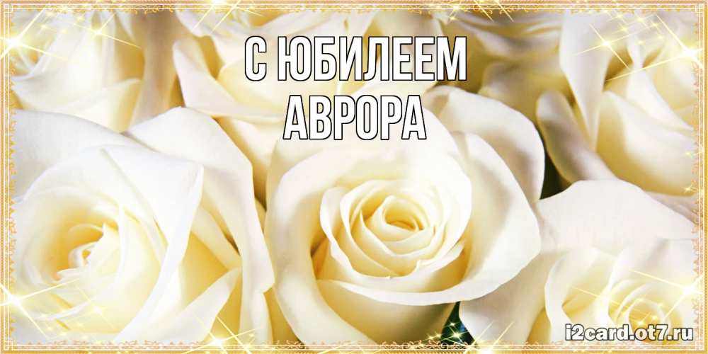 Открытка на каждый день с именем, Аврора C юбилеем розочки белого цвета на открытке Прикольная открытка с пожеланием онлайн скачать бесплатно 