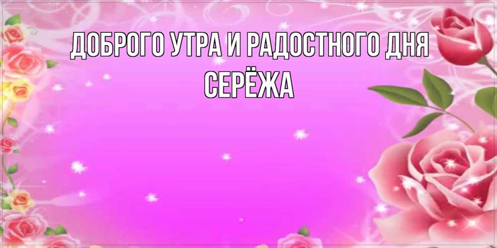 Открытка на каждый день с именем, Серёжа Доброго утра и радостного дня открытка с розами Прикольная открытка с пожеланием онлайн скачать бесплатно 