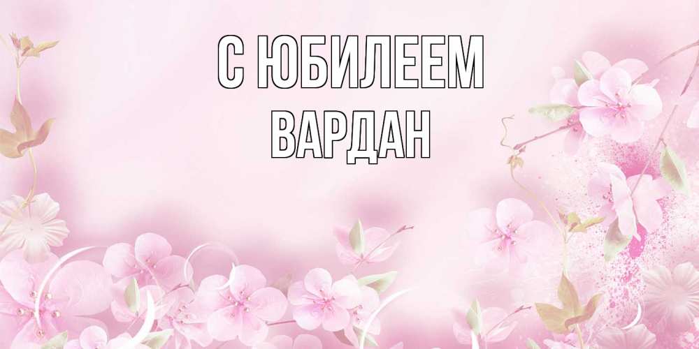 Открытка на каждый день с именем, Вардан C юбилеем нежные цветы Прикольная открытка с пожеланием онлайн скачать бесплатно 