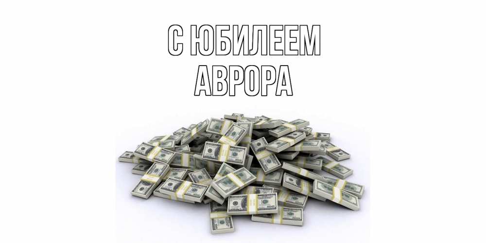 Открытка на каждый день с именем, Аврора C юбилеем деньги, доллары Прикольная открытка с пожеланием онлайн скачать бесплатно 