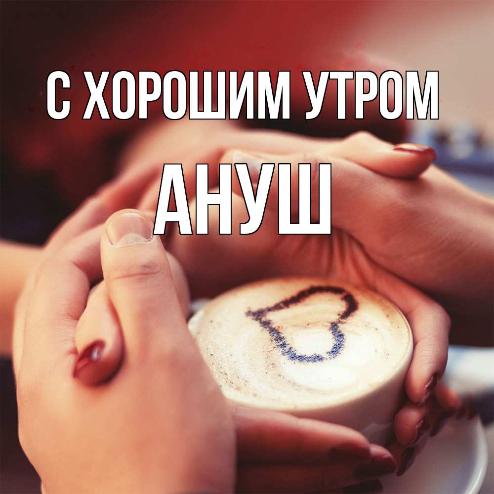 Открытка на каждый день с именем, Ануш С хорошим утром мы навсегда вместе Прикольная открытка с пожеланием онлайн скачать бесплатно 