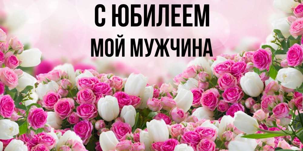 Открытка на каждый день с именем, Мой-мужчина C юбилеем открытка с разными розами Прикольная открытка с пожеланием онлайн скачать бесплатно 