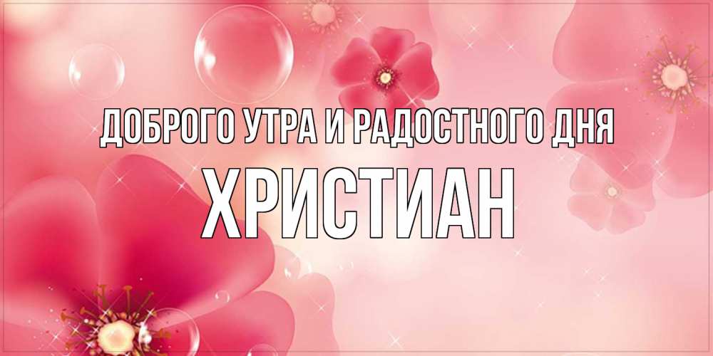 Открытка на каждый день с именем, Христиан Доброго утра и радостного дня красивая открытка с цветами Прикольная открытка с пожеланием онлайн скачать бесплатно 