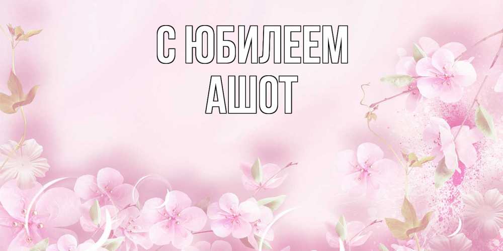 Открытка на каждый день с именем, Ашот C юбилеем нежные цветы Прикольная открытка с пожеланием онлайн скачать бесплатно 