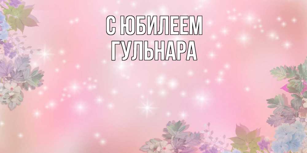 Открытка на каждый день с именем, Гульнара C юбилеем открыта с цветами в нежных тонах Прикольная открытка с пожеланием онлайн скачать бесплатно 