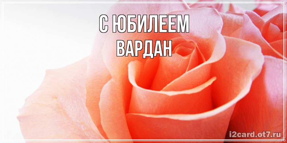 Открытка на каждый день с именем, Вардан C юбилеем розы для поздравления с днем рождения Прикольная открытка с пожеланием онлайн скачать бесплатно 