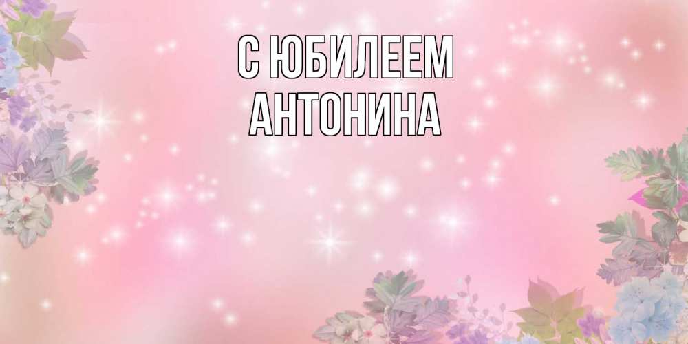 Открытка на каждый день с именем, Антонина C юбилеем открыта с цветами в нежных тонах Прикольная открытка с пожеланием онлайн скачать бесплатно 