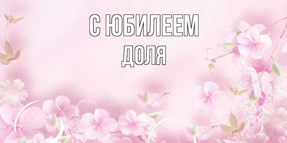 Открытка на каждый день с именем, Доля C юбилеем нежные цветы Прикольная открытка с пожеланием онлайн скачать бесплатно 